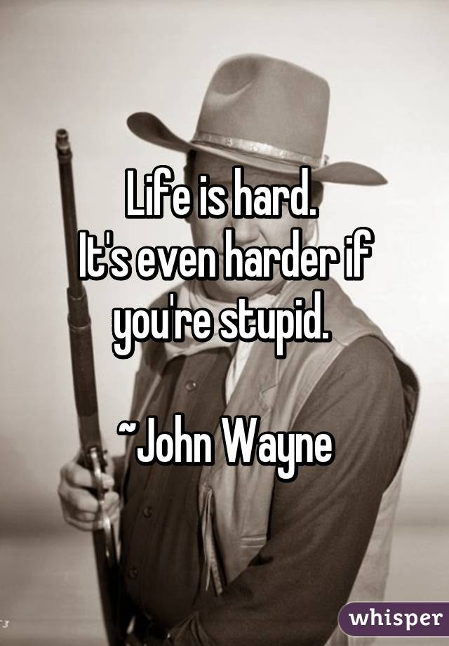 Life is hard. 
It's even harder if you're stupid. 

~John Wayne