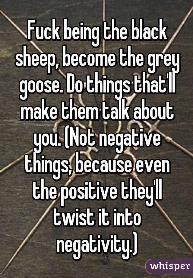 Fuck being the black sheep, become the grey goose. Do things that'll make them talk about you. (Not negative things, because even the positive they'll twist it into negativity.)