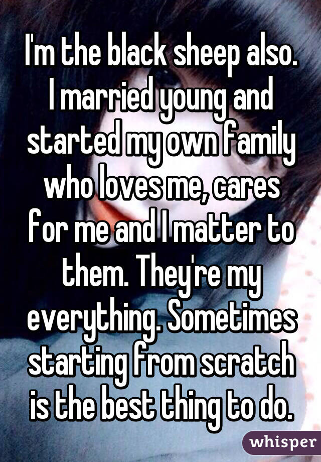 I'm the black sheep also.
I married young and started my own family who loves me, cares for me and I matter to them. They're my everything. Sometimes starting from scratch is the best thing to do.