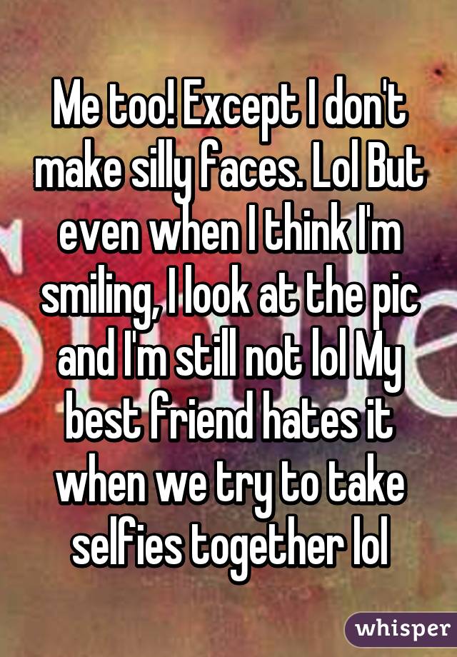 Me too! Except I don't make silly faces. Lol But even when I think I'm smiling, I look at the pic and I'm still not lol My best friend hates it when we try to take selfies together lol