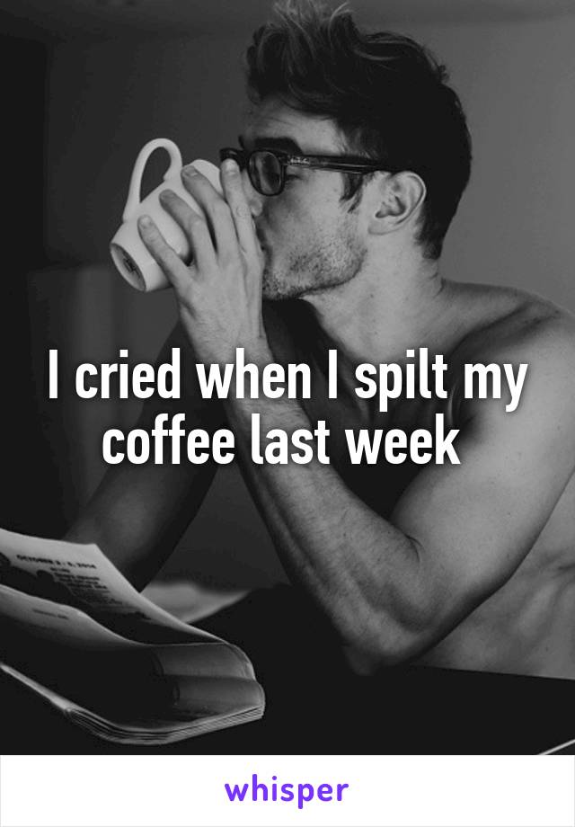 I cried when I spilt my coffee last week 