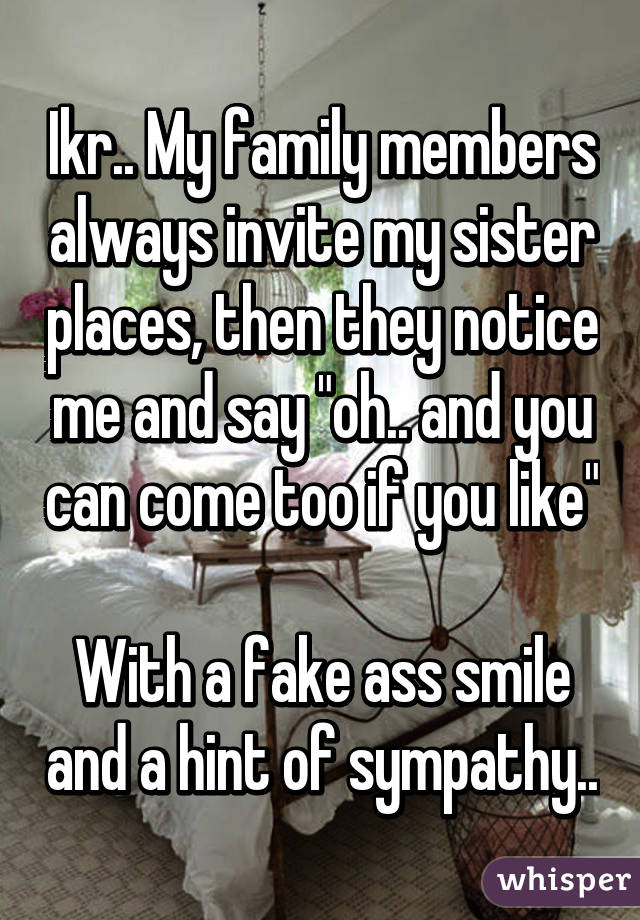 Ikr.. My family members always invite my sister places, then they notice me and say "oh.. and you can come too if you like" 
With a fake ass smile and a hint of sympathy..