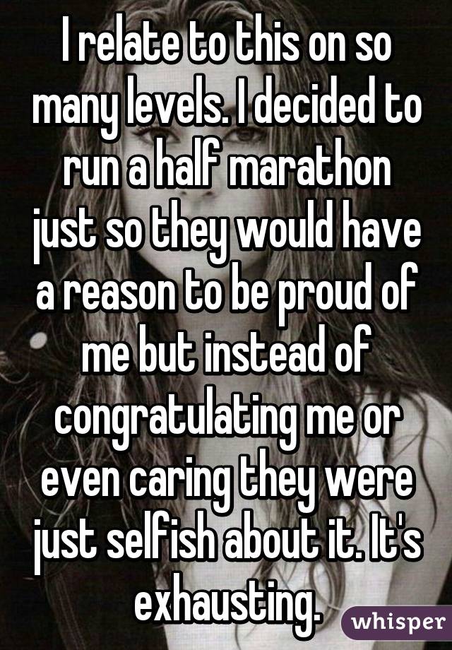 I relate to this on so many levels. I decided to run a half marathon just so they would have a reason to be proud of me but instead of congratulating me or even caring they were just selfish about it. It's exhausting.