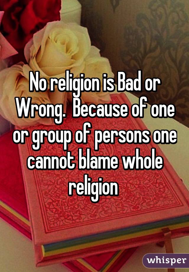 No religion is Bad or Wrong.  Because of one or group of persons one cannot blame whole religion 