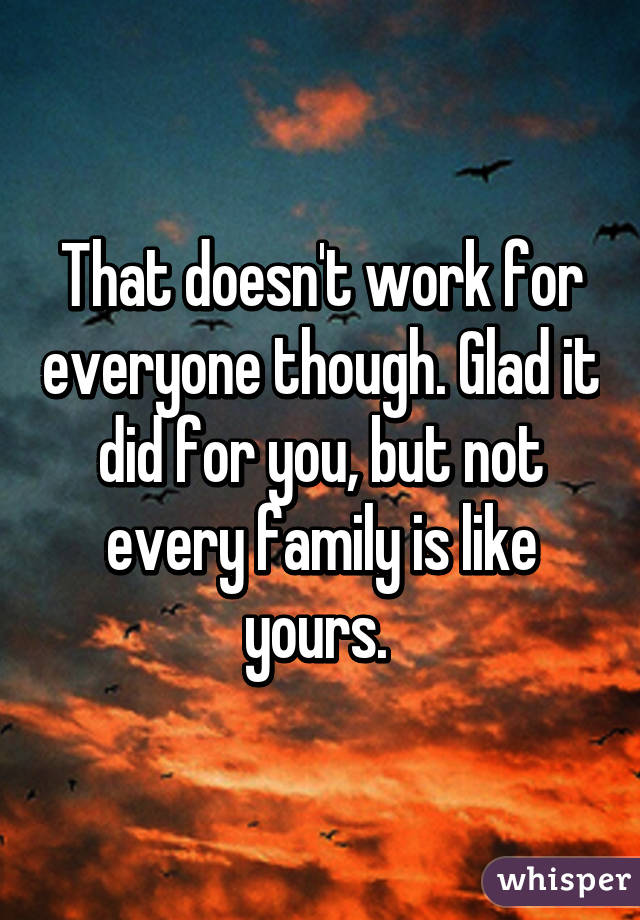 That doesn't work for everyone though. Glad it did for you, but not every family is like yours. 