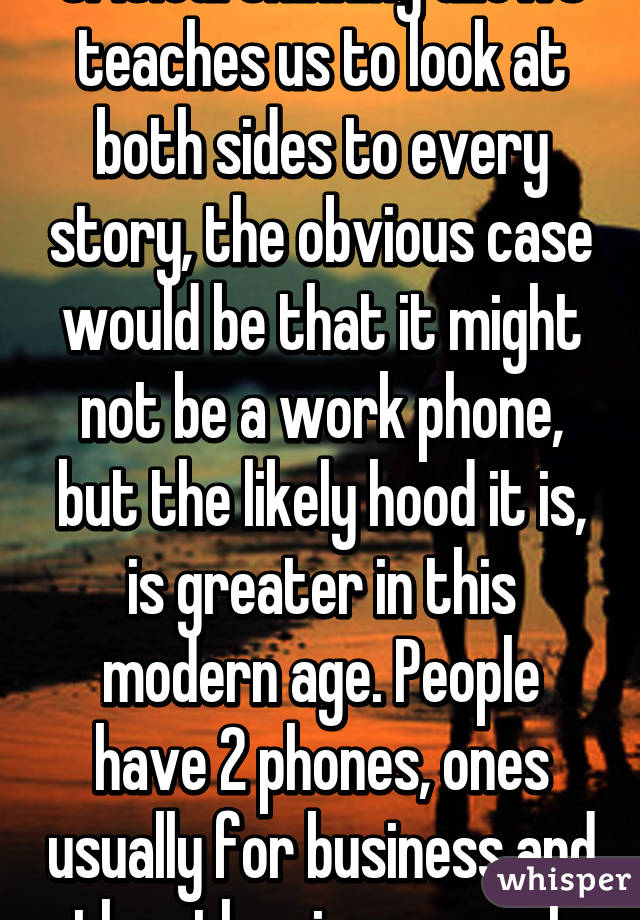 Critical thinking allows teaches us to look at both sides to every story, the obvious case would be that it might not be a work phone, but the likely hood it is, is greater in this modern age. People have 2 phones, ones usually for business and the other is personal.