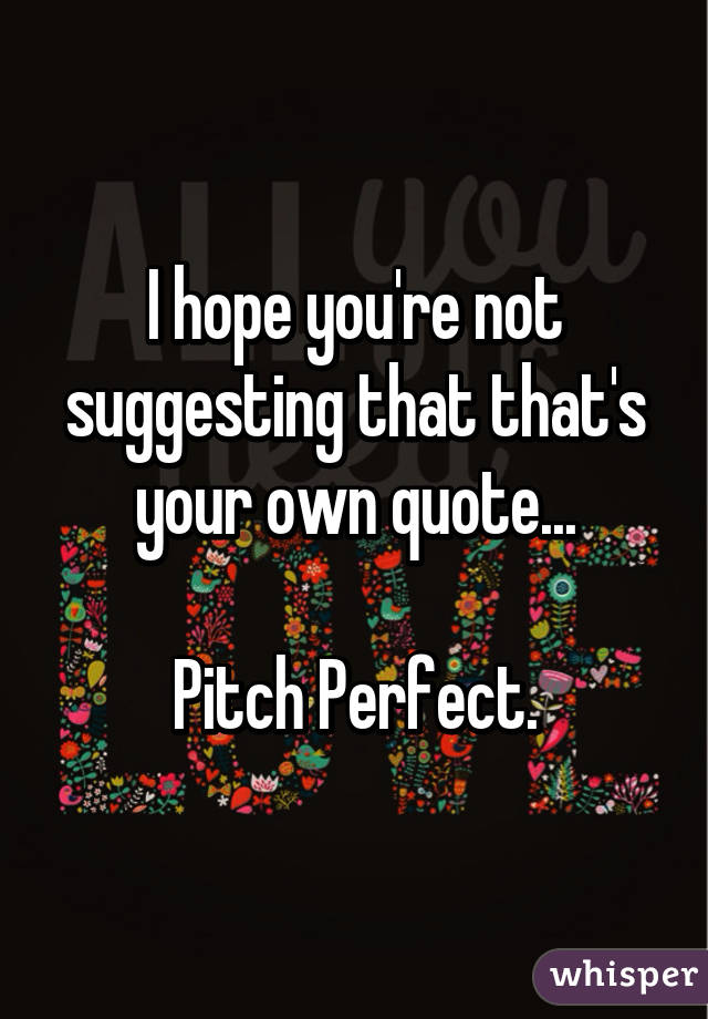I hope you're not suggesting that that's your own quote...

Pitch Perfect.
