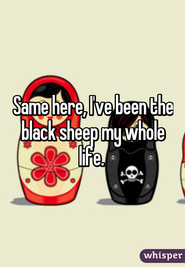 Same here, I've been the black sheep my whole life. 