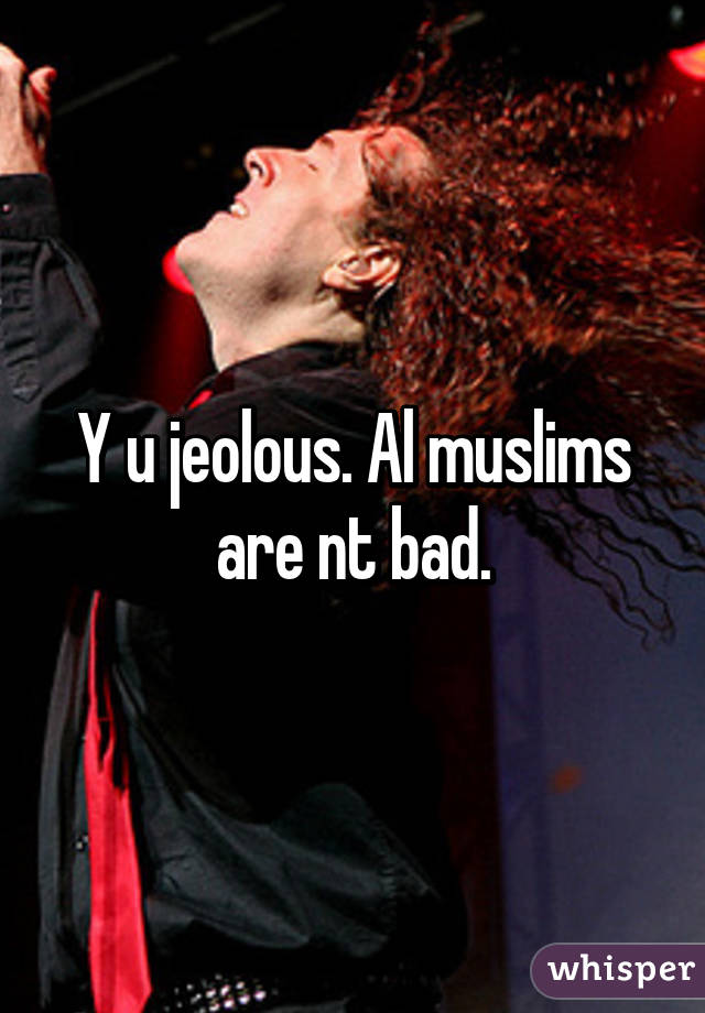 Y u jeolous. Al muslims are nt bad.