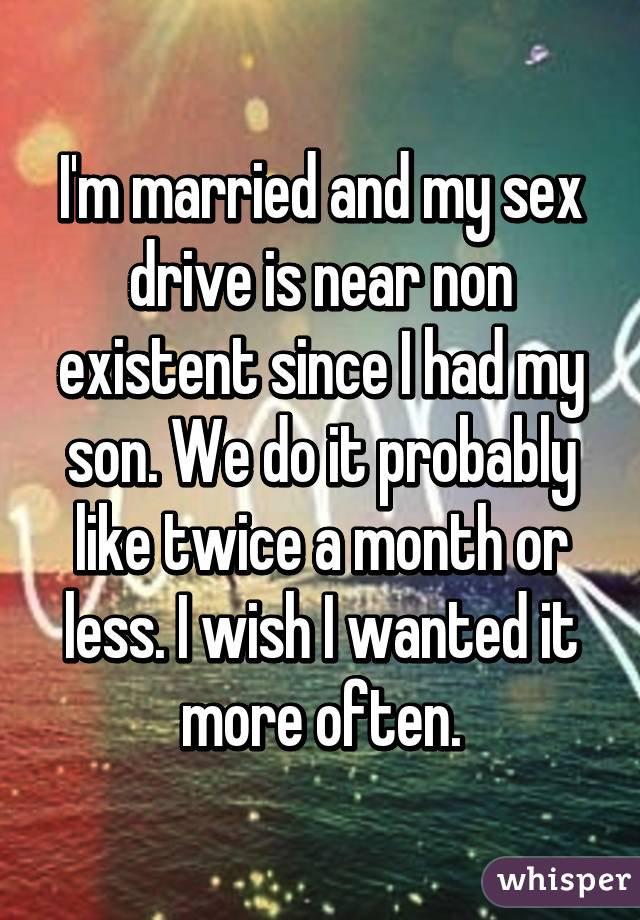 I'm married and my sex drive is near non existent since I had my son. We do it probably like twice a month or less. I wish I wanted it more often.