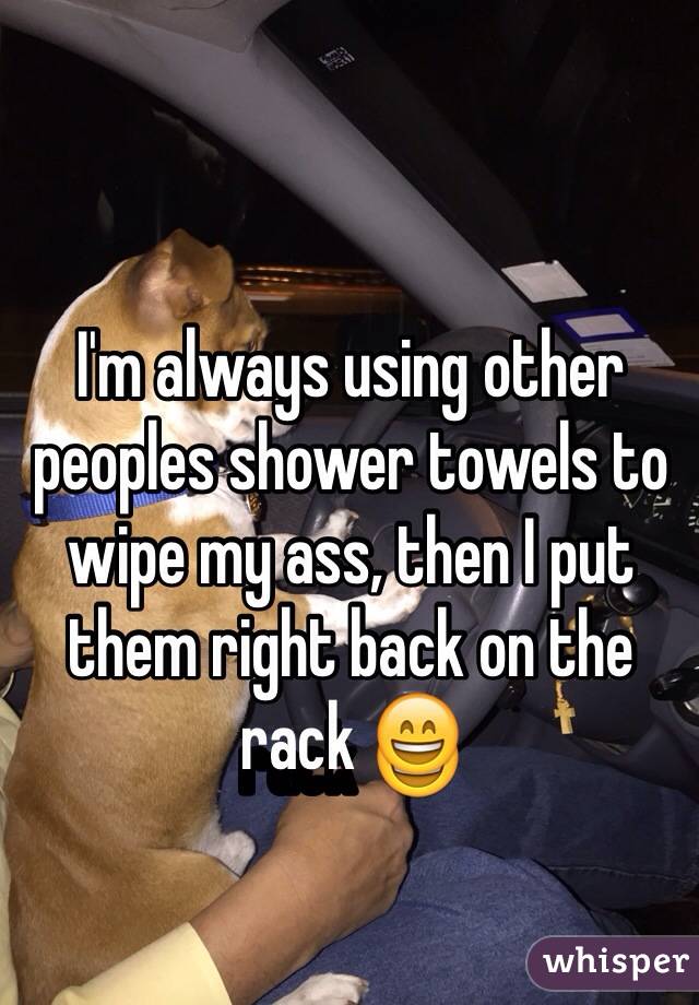 I'm always using other peoples shower towels to wipe my ass, then I put them right back on the rack 😄