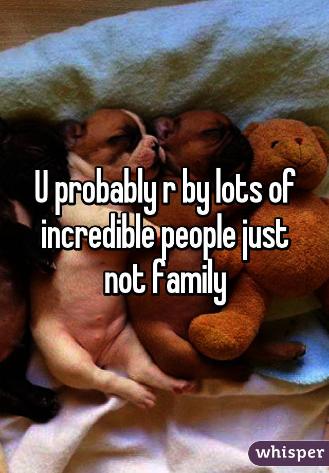 U probably r by lots of incredible people just not family