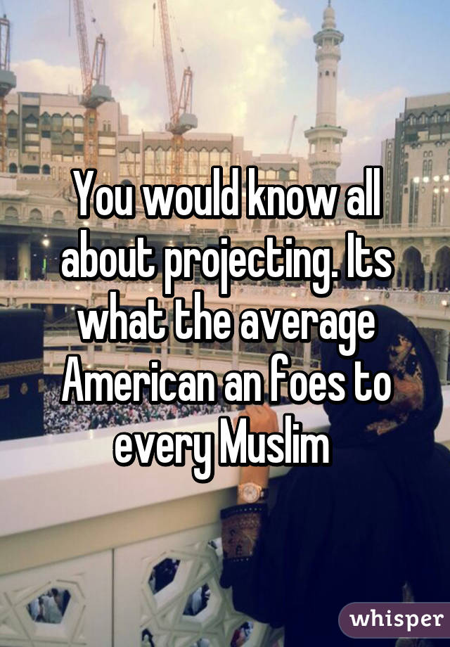 You would know all about projecting. Its what the average American an foes to every Muslim 