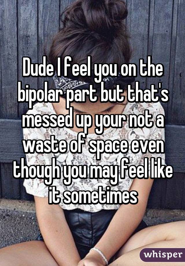 Dude I feel you on the bipolar part but that's messed up your not a waste of space even though you may feel like it sometimes