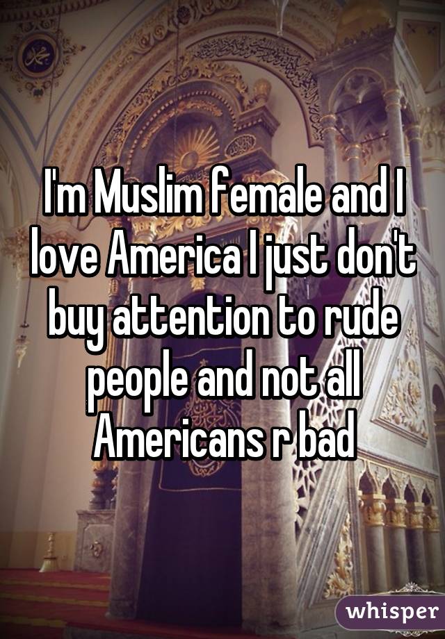 I'm Muslim female and I love America I just don't buy attention to rude people and not all Americans r bad