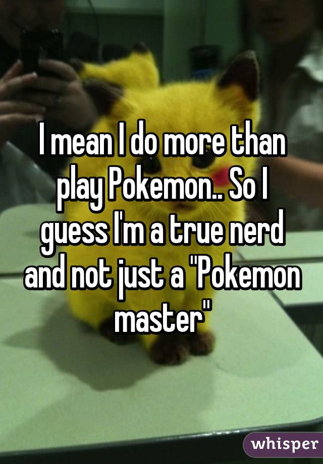 I mean I do more than play Pokemon.. So I guess I'm a true nerd and not just a "Pokemon master"