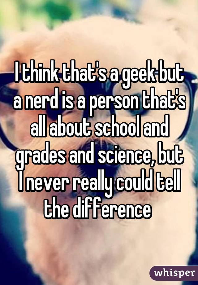 I think that's a geek but a nerd is a person that's all about school and grades and science, but I never really could tell the difference 