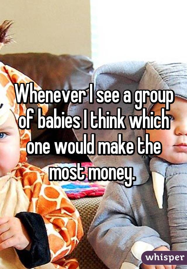 Whenever I see a group of babies I think which one would make the most money. 