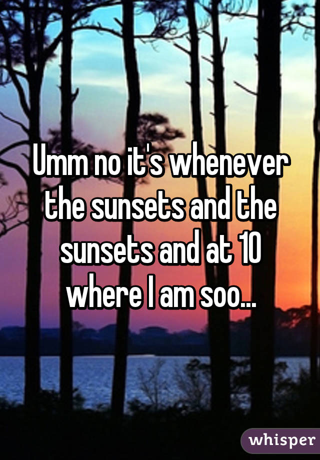 Umm no it's whenever the sunsets and the sunsets and at 10 where I am soo...