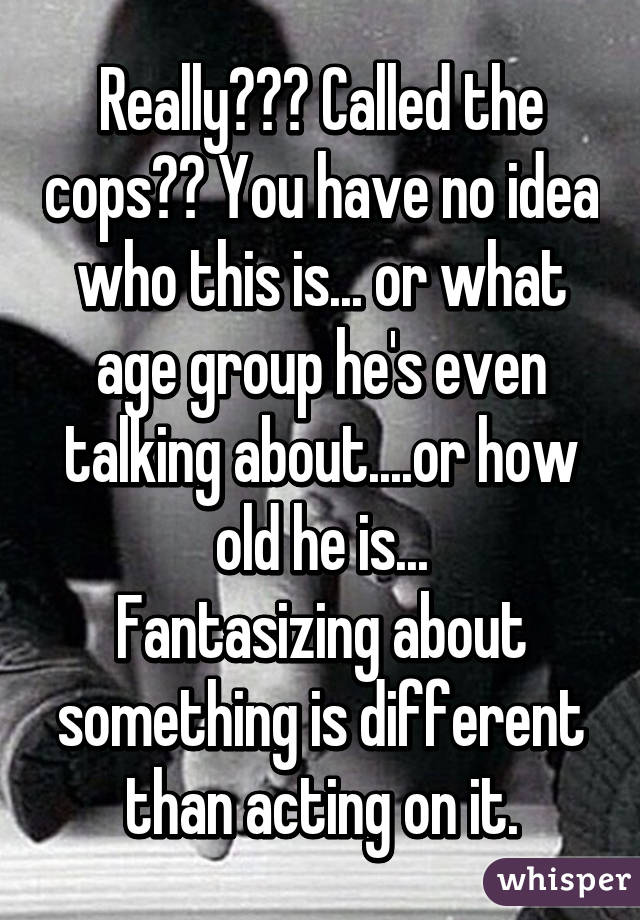 Really??? Called the cops?? You have no idea who this is... or what age group he's even talking about....or how old he is...
Fantasizing about something is different than acting on it.