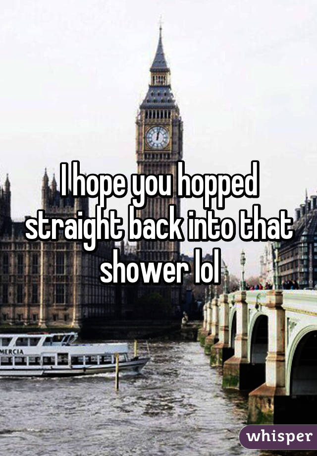 I hope you hopped straight back into that shower lol