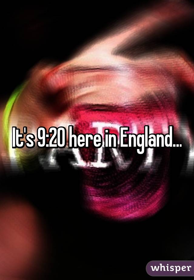 It's 9:20 here in England...