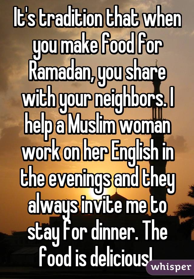 It's tradition that when you make food for Ramadan, you share with your neighbors. I help a Muslim woman work on her English in the evenings and they always invite me to stay for dinner. The food is delicious! 