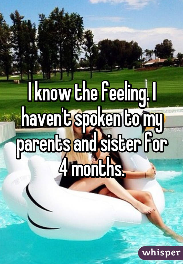 I know the feeling. I haven't spoken to my parents and sister for 4 months.