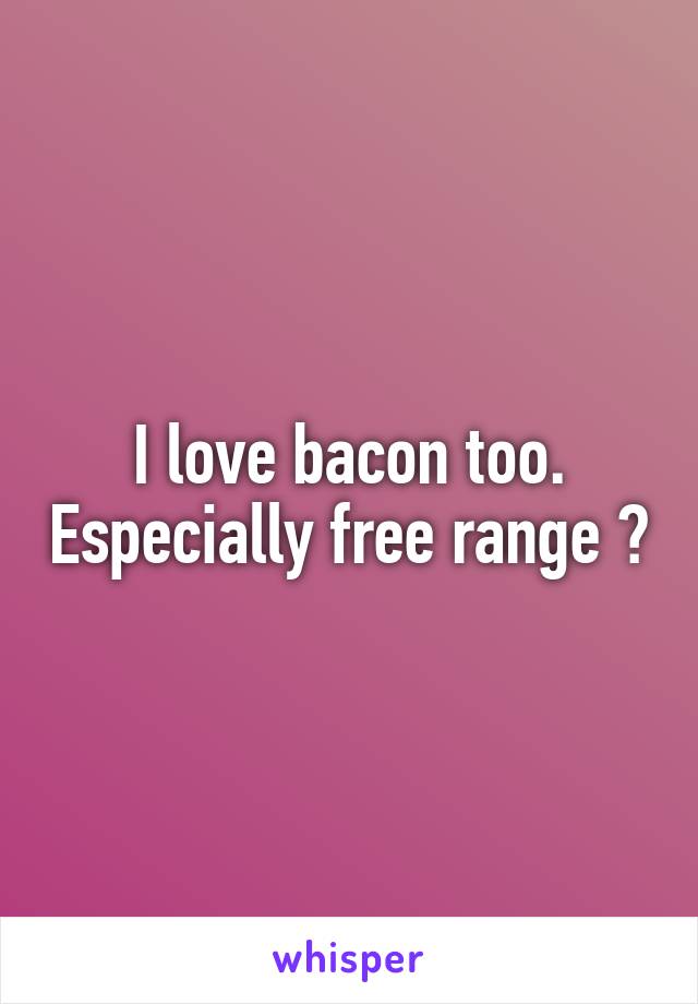 I love bacon too. Especially free range 😭