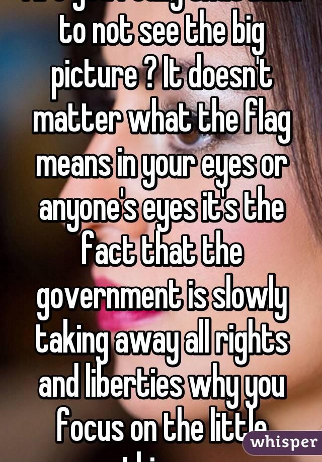 Are you really that blind to not see the big picture ? It doesn't matter what the flag means in your eyes or anyone's eyes it's the fact that the government is slowly taking away all rights and liberties why you focus on the little things 