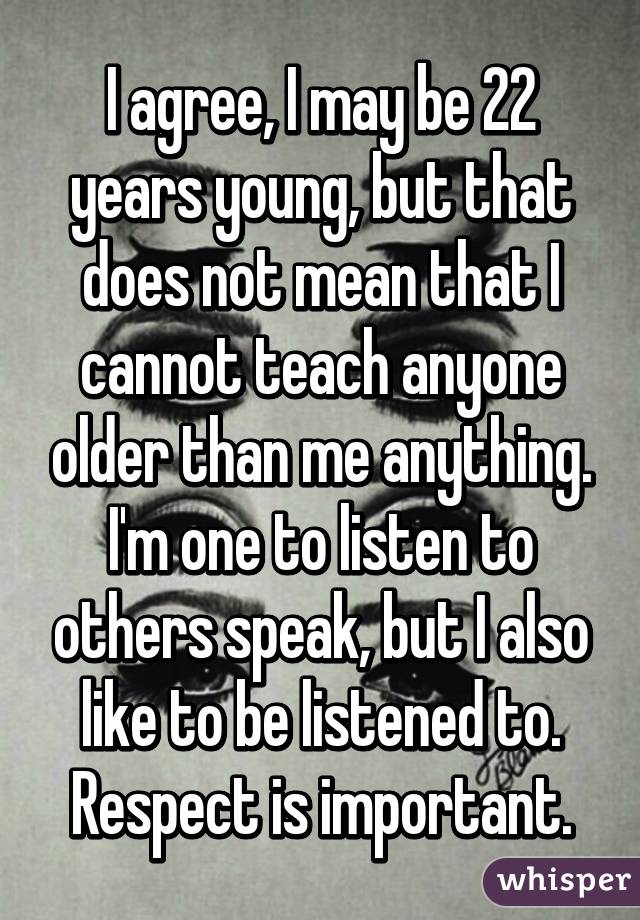 I agree, I may be 22 years young, but that does not mean that I cannot teach anyone older than me anything. I'm one to listen to others speak, but I also like to be listened to. Respect is important.