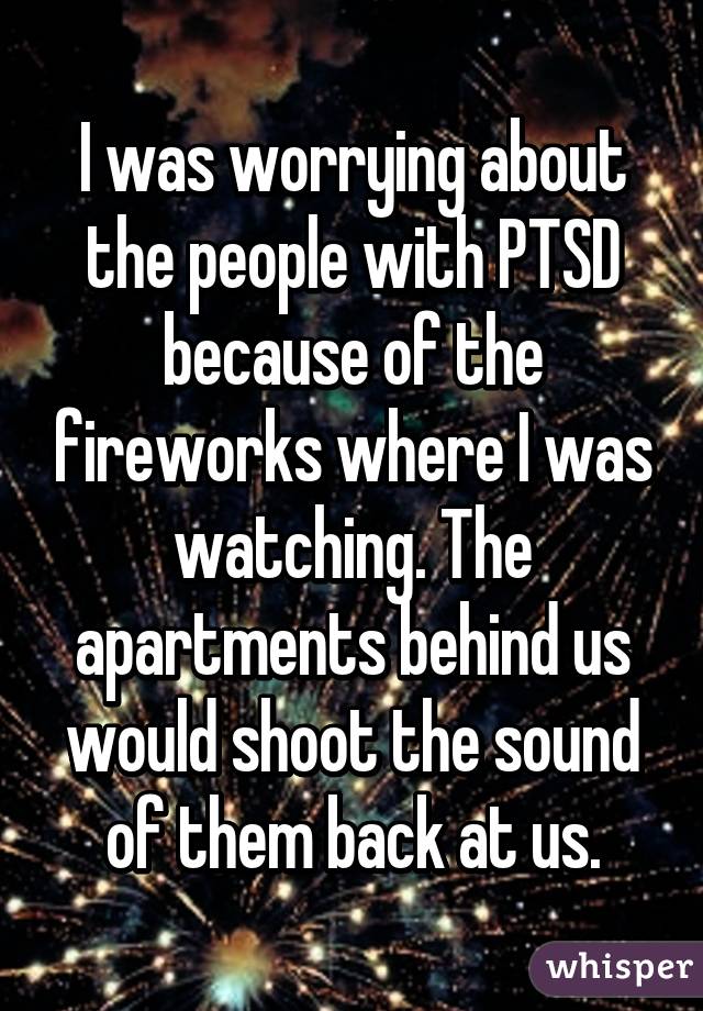 I was worrying about the people with PTSD because of the fireworks where I was watching. The apartments behind us would shoot the sound of them back at us.