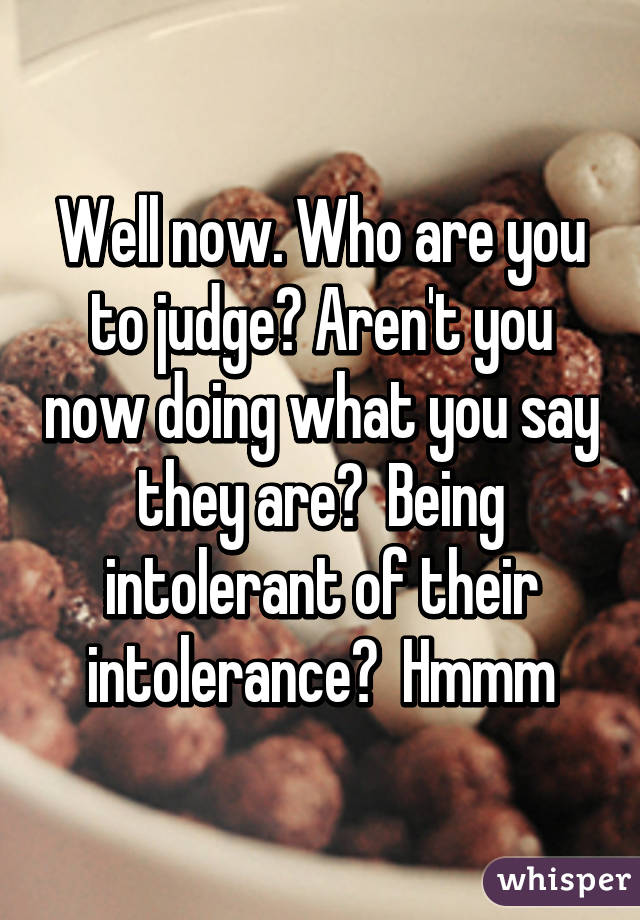 Well now. Who are you to judge? Aren't you now doing what you say they are?  Being intolerant of their intolerance?  Hmmm