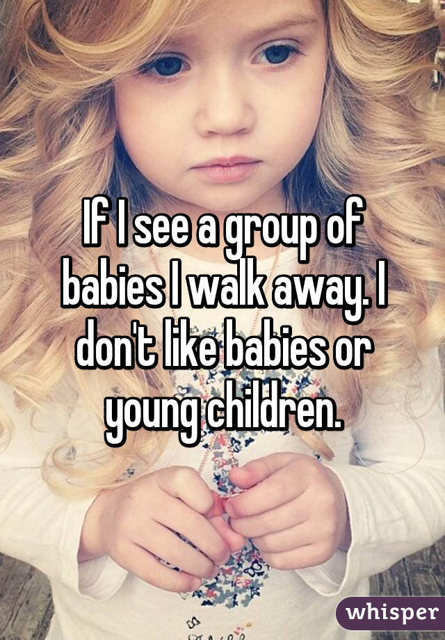 If I see a group of babies I walk away. I don't like babies or young children.