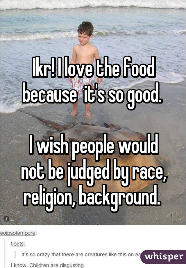 Ikr! I love the food because  it's so good. 

I wish people would not be judged by race, religion, background. 