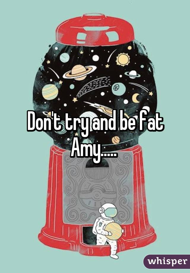 Don't try and be fat Amy..... 