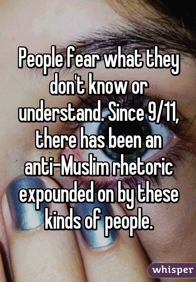 People fear what they don't know or understand. Since 9/11, there has been an anti-Muslim rhetoric expounded on by these kinds of people.