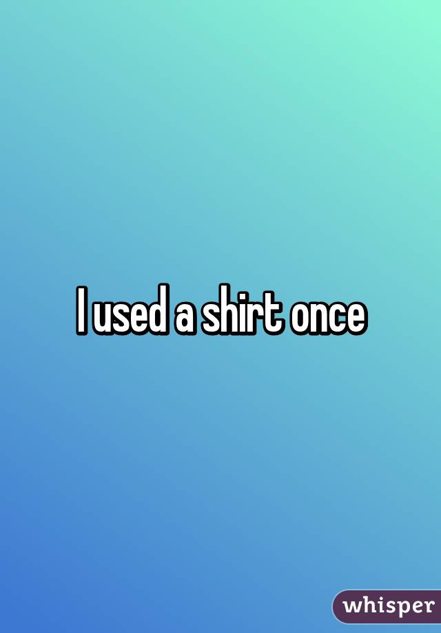 I used a shirt once
