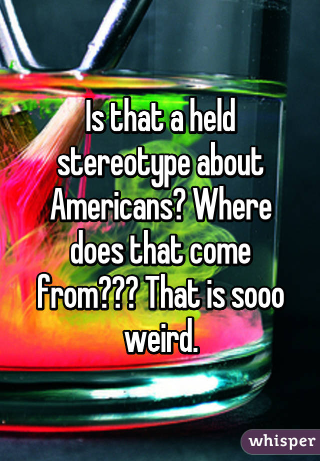 Is that a held stereotype about Americans? Where does that come from??? That is sooo weird.