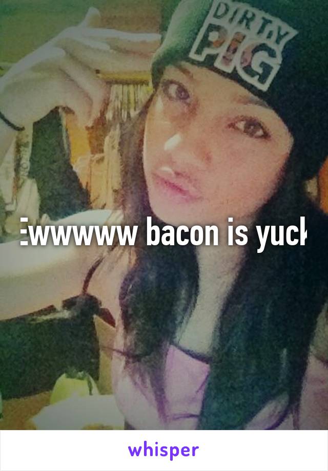 Ewwwww bacon is yuck