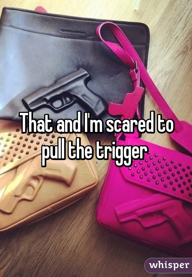 That and I'm scared to pull the trigger 