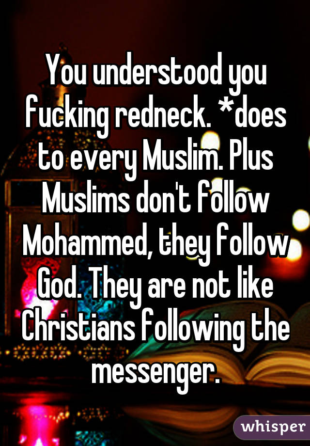 You understood you fucking redneck. *does to every Muslim. Plus Muslims don't follow Mohammed, they follow God. They are not like Christians following the messenger.