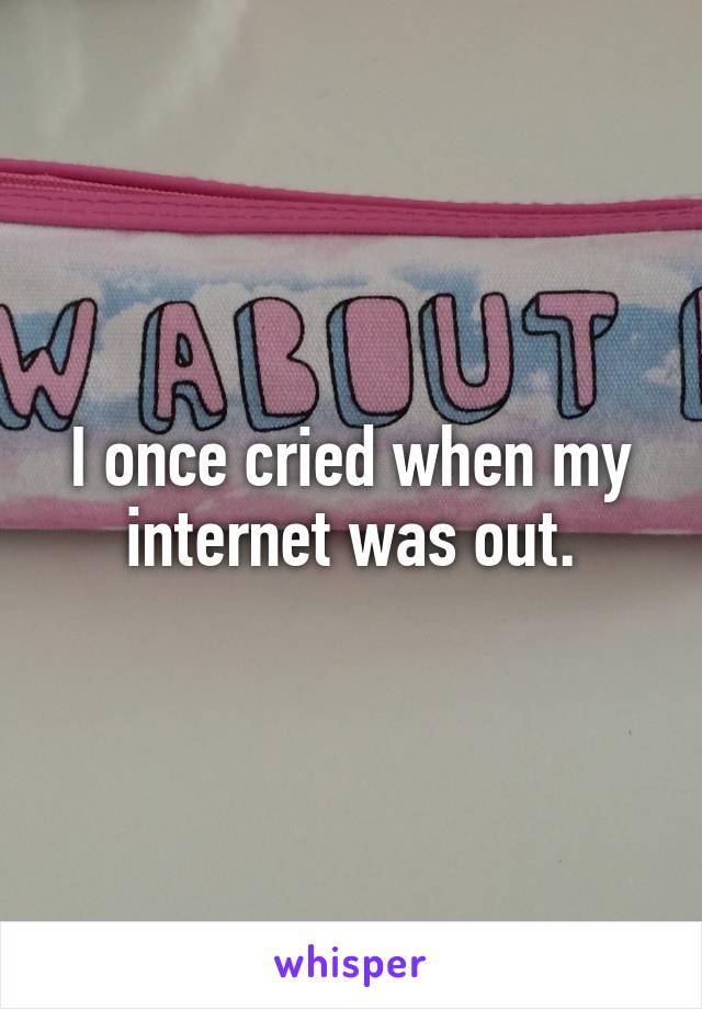 I once cried when my internet was out.