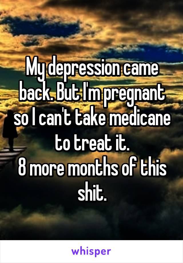 My depression came back. But I'm pregnant so I can't take medicane to treat it.
8 more months of this shit.