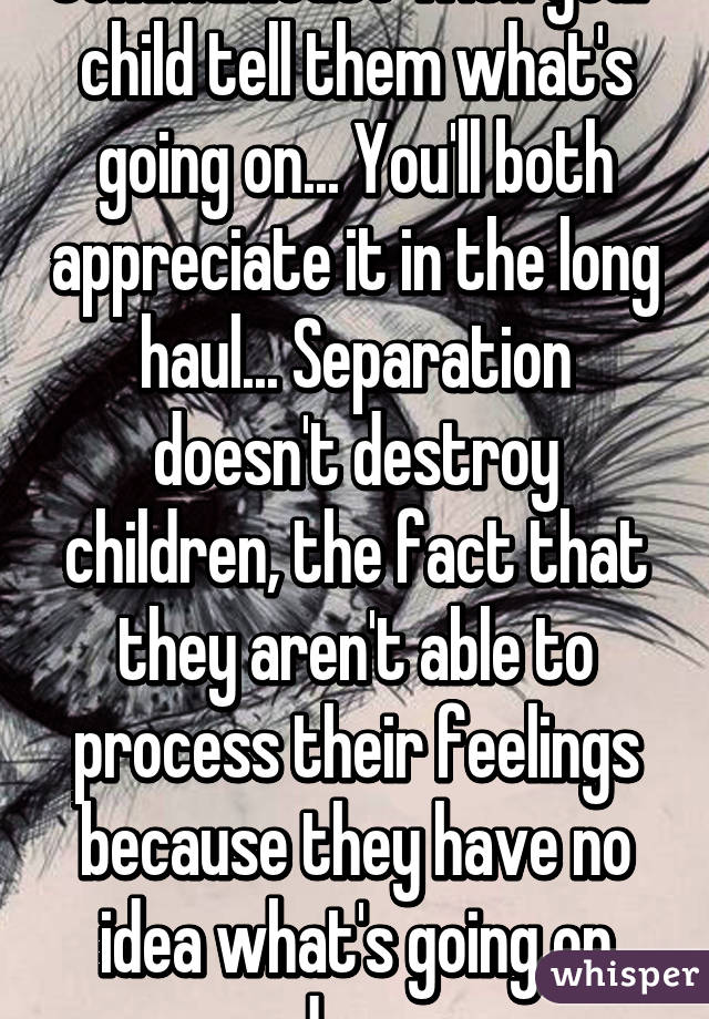 Communicate with your child tell them what's going on... You'll both appreciate it in the long haul... Separation doesn't destroy children, the fact that they aren't able to process their feelings because they have no idea what's going on does 