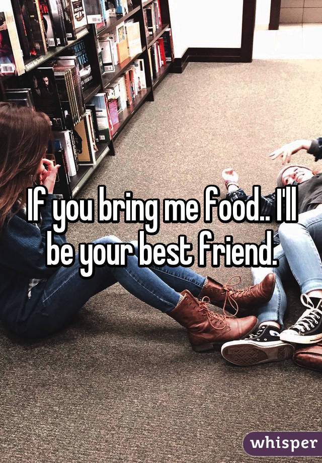 If you bring me food.. I'll be your best friend.