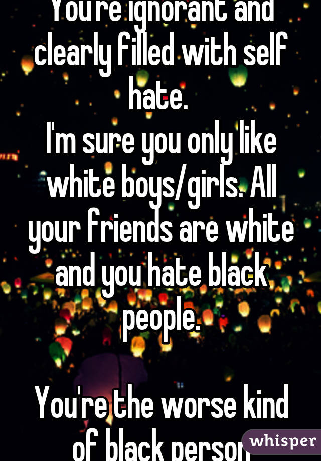 You're ignorant and clearly filled with self hate. 
I'm sure you only like white boys/girls. All your friends are white and you hate black people.

You're the worse kind of black person