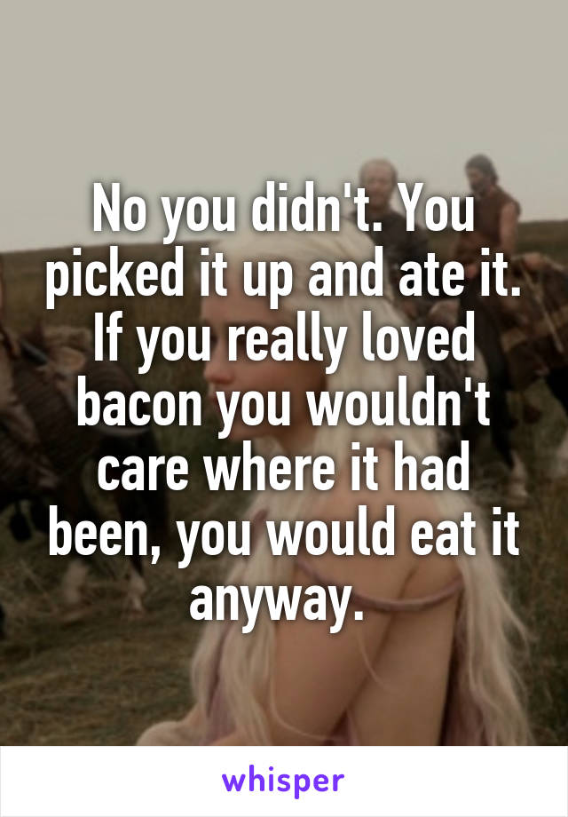 No you didn't. You picked it up and ate it. If you really loved bacon you wouldn't care where it had been, you would eat it anyway. 