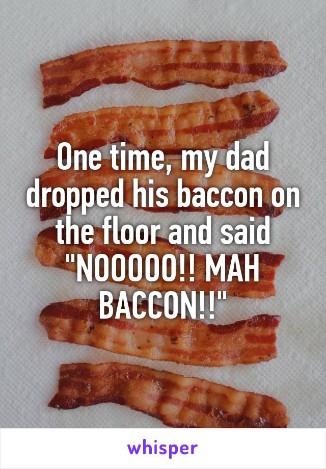 One time, my dad dropped his baccon on the floor and said "NOOOOO!! MAH BACCON!!"