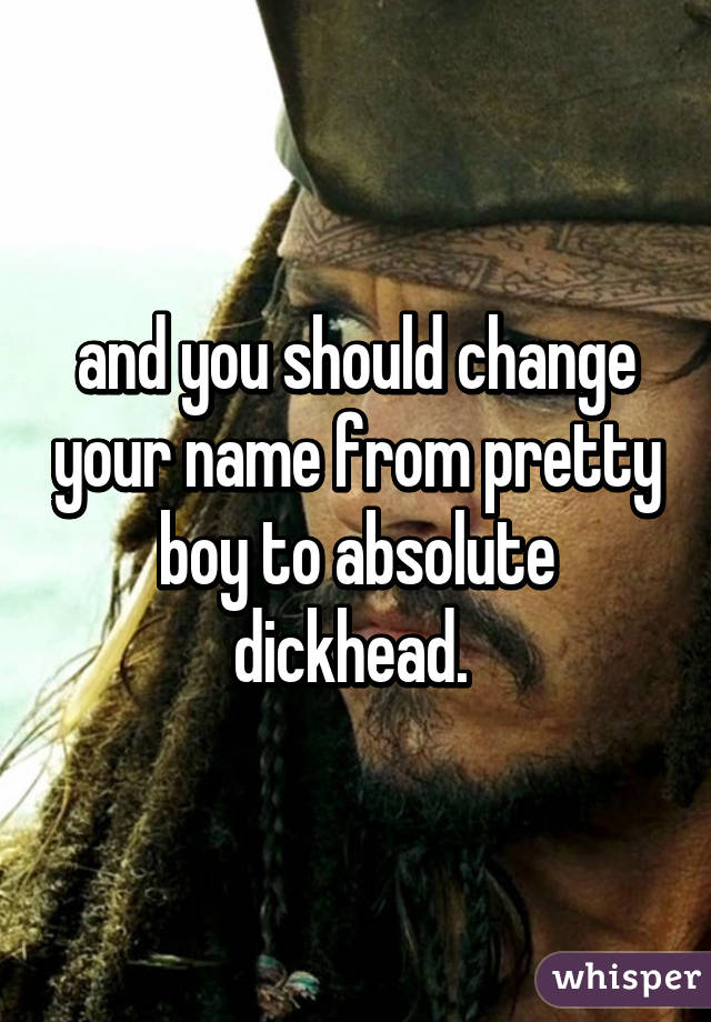 and you should change your name from pretty boy to absolute dickhead. 